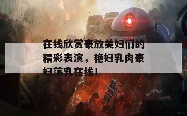 在线欣赏豪放美妇们的精彩表演，艳妇乳肉豪妇荡乳在线！