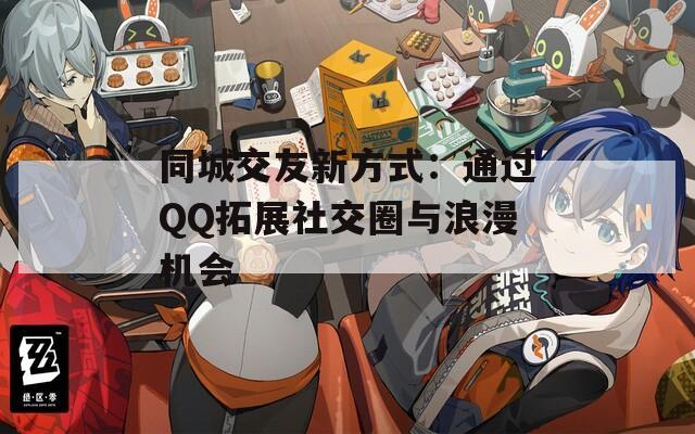 同城交友新方式：通过QQ拓展社交圈与浪漫机会