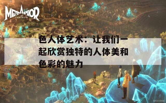 色人体艺术：让我们一起欣赏独特的人体美和色彩的魅力