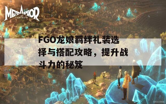 FGO龙娘羁绊礼装选择与搭配攻略，提升战斗力的秘笈