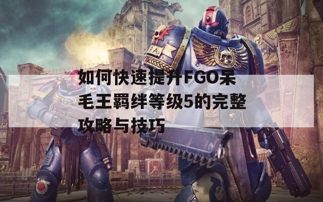 如何快速提升FGO呆毛王羁绊等级5的完整攻略与技巧