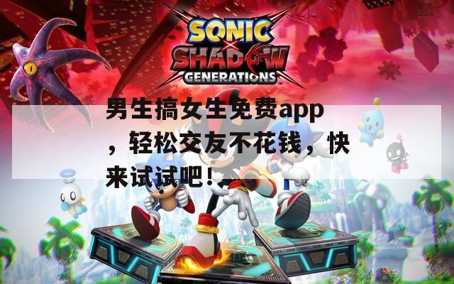 男生搞女生免费app，轻松交友不花钱，快来试试吧！