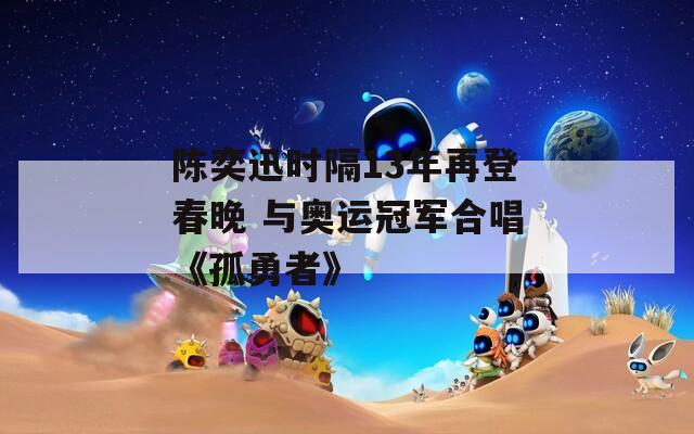 陈奕迅时隔13年再登春晚 与奥运冠军合唱《孤勇者》