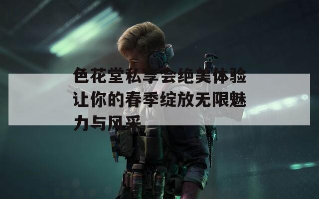 色花堂私享会绝美体验让你的春季绽放无限魅力与风采