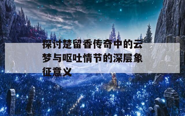 探讨楚留香传奇中的云梦与呕吐情节的深层象征意义