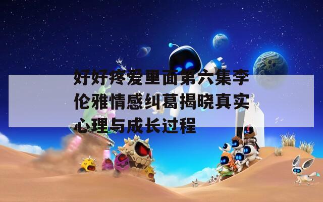 好好疼爱里面第六集李伦雅情感纠葛揭晓真实心理与成长过程