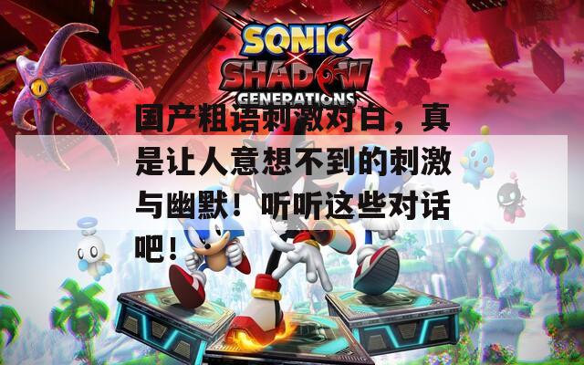 国产粗语刺激对白，真是让人意想不到的刺激与幽默！听听这些对话吧！