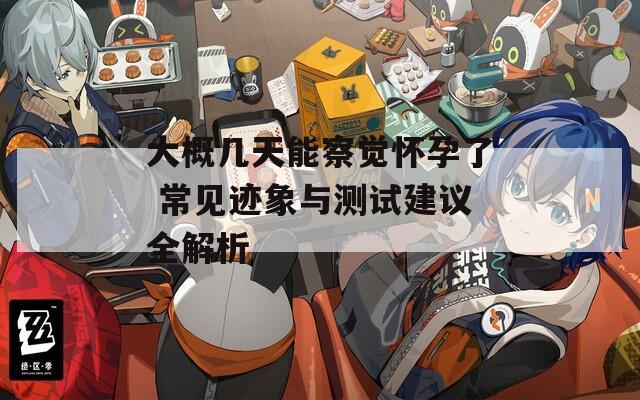 大概几天能察觉怀孕了 常见迹象与测试建议全解析