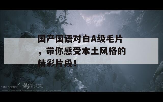 国产国语对白A级毛片，带你感受本土风格的精彩片段！