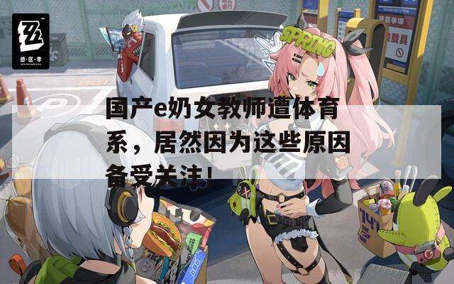 国产e奶女教师遭体育系，居然因为这些原因备受关注！