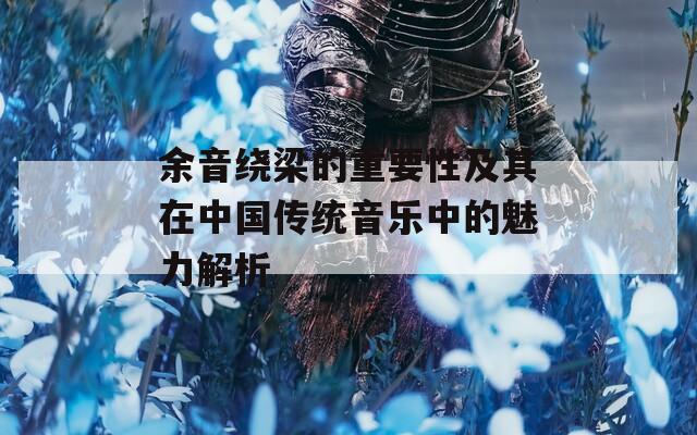 余音绕梁的重要性及其在中国传统音乐中的魅力解析