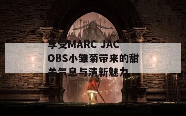享受MARC JACOBS小雏菊带来的甜美气息与清新魅力