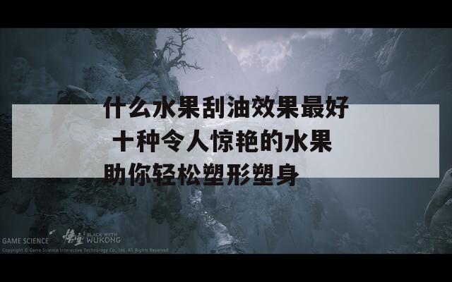 什么水果刮油效果最好 十种令人惊艳的水果助你轻松塑形塑身