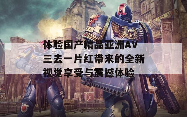 体验国产精品亚洲AV三去一片红带来的全新视觉享受与震撼体验