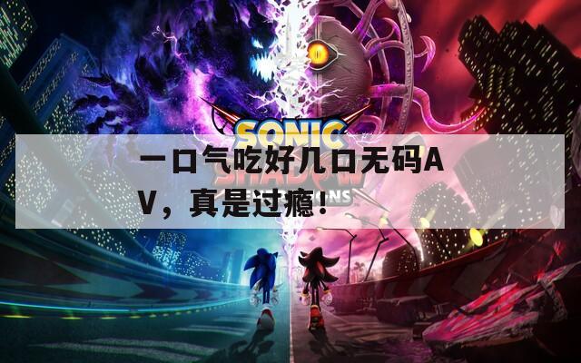 一口气吃好几口无码AV，真是过瘾！
