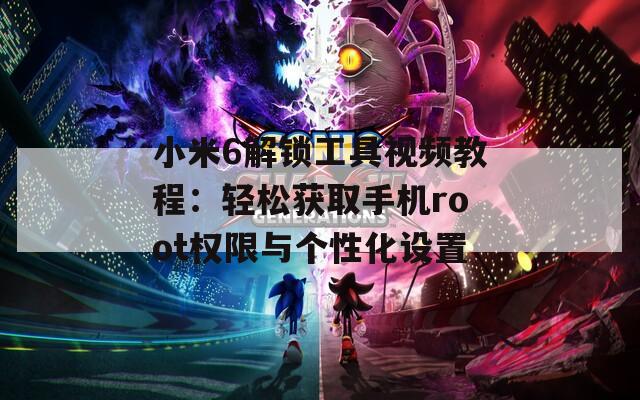 小米6解锁工具视频教程：轻松获取手机root权限与个性化设置
