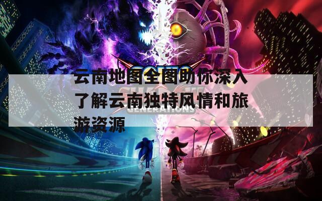 云南地图全图助你深入了解云南独特风情和旅游资源