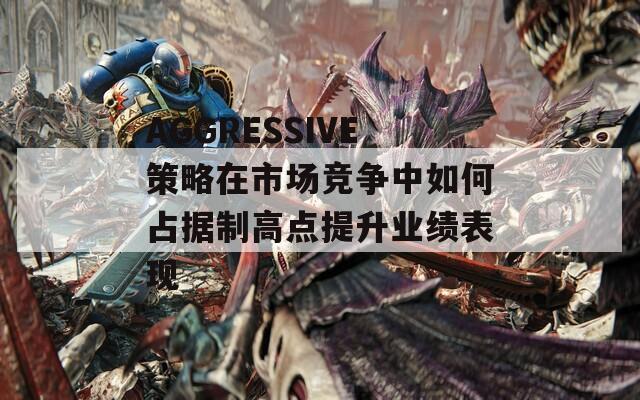 AGGRESSIVE策略在市场竞争中如何占据制高点提升业绩表现