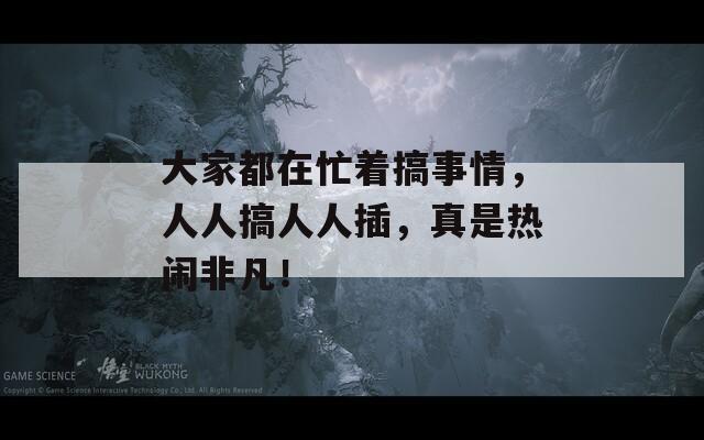 大家都在忙着搞事情，人人搞人人插，真是热闹非凡！