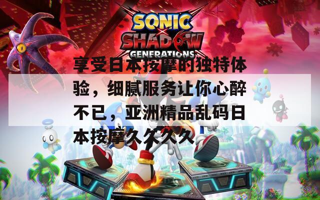 享受日本按摩的独特体验，细腻服务让你心醉不已，亚洲精品乱码日本按摩久久久久