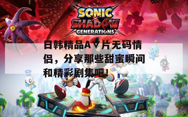 日韩精品A∨片无码情侣，分享那些甜蜜瞬间和精彩剧集吧！