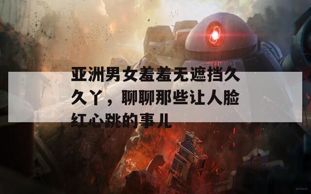 亚洲男女羞羞无遮挡久久丫，聊聊那些让人脸红心跳的事儿