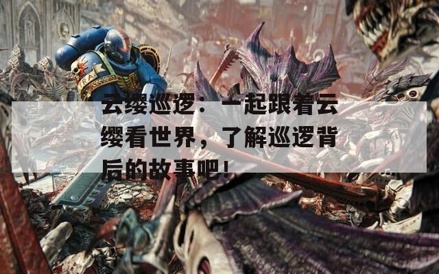 云缨巡逻：一起跟着云缨看世界，了解巡逻背后的故事吧！