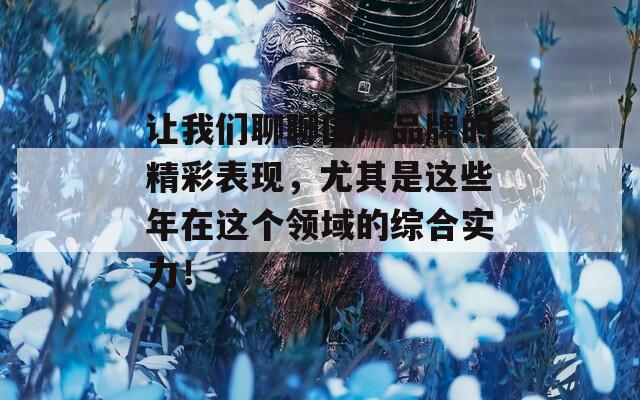 让我们聊聊国产品牌的精彩表现，尤其是这些年在这个领域的综合实力！