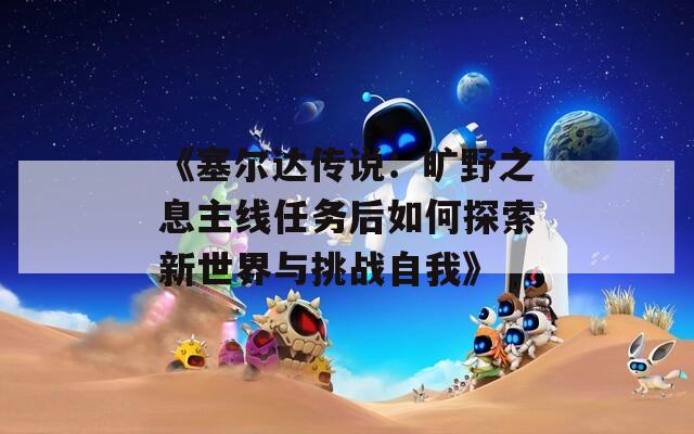 《塞尔达传说：旷野之息主线任务后如何探索新世界与挑战自我》