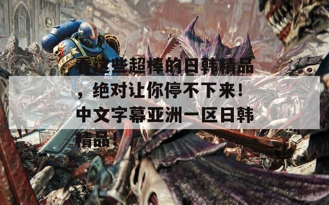 看这些超棒的日韩精品，绝对让你停不下来！中文字幕亚洲一区日韩精品！