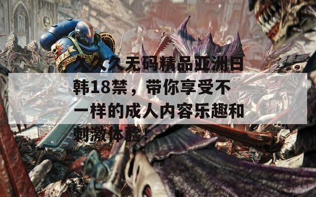 久久久无码精品亚洲日韩18禁，带你享受不一样的成人内容乐趣和刺激体验！