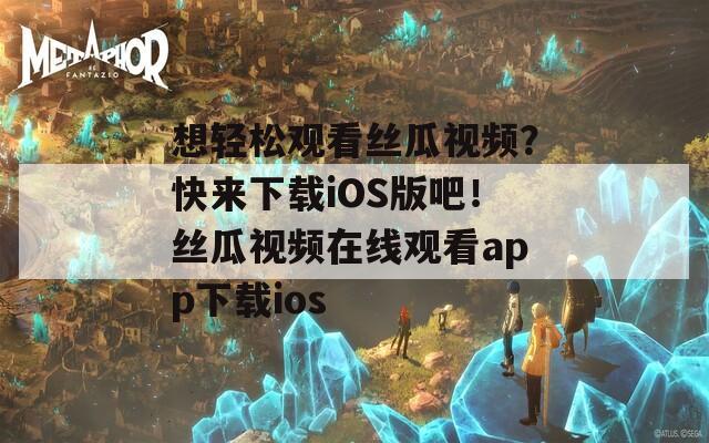 想轻松观看丝瓜视频？快来下载iOS版吧！丝瓜视频在线观看app下载ios