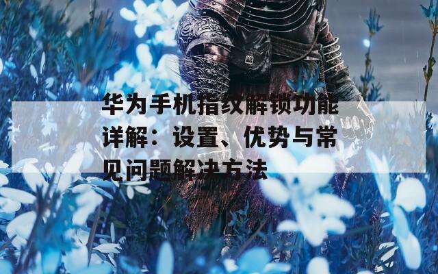 华为手机指纹解锁功能详解：设置、优势与常见问题解决方法