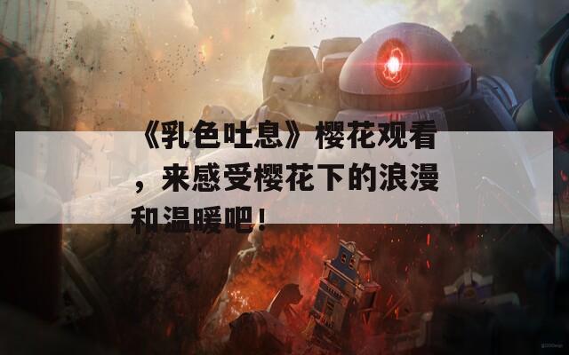 《乳色吐息》樱花观看，来感受樱花下的浪漫和温暖吧！