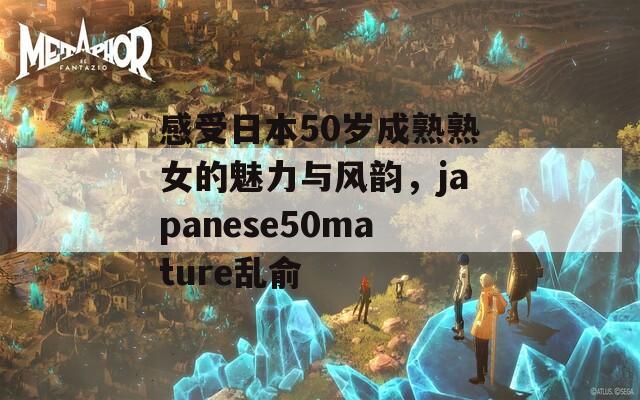 感受日本50岁成熟熟女的魅力与风韵，japanese50mature乱俞