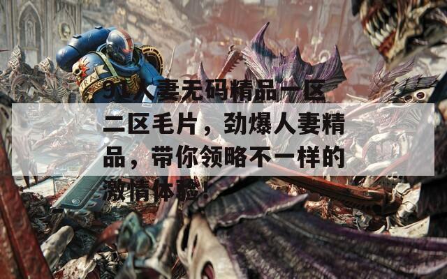 91人妻无码精品一区二区毛片，劲爆人妻精品，带你领略不一样的激情体验！