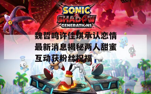 魏哲鸣许佳琪承认恋情最新消息揭秘两人甜蜜互动获粉丝祝福