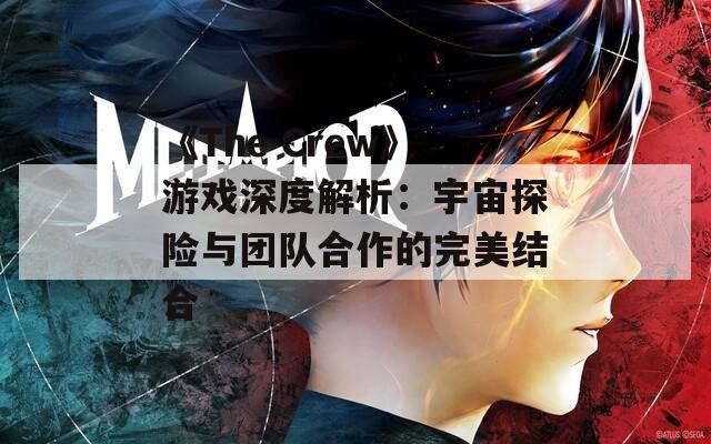 《The Crew》游戏深度解析：宇宙探险与团队合作的完美结合