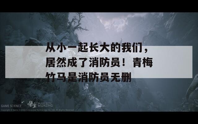 从小一起长大的我们，居然成了消防员！青梅竹马是消防员无删