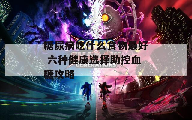 糖尿病吃什么食物最好 六种健康选择助控血糖攻略