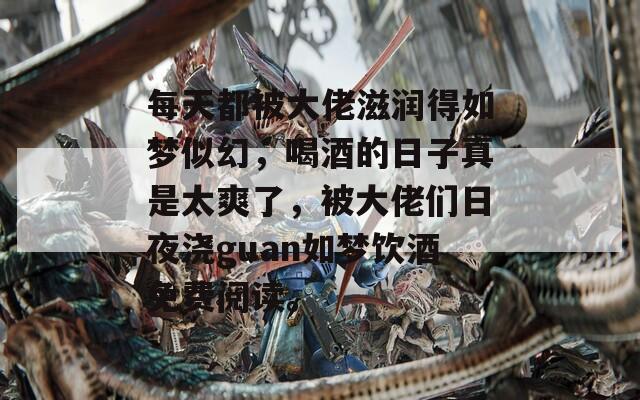 每天都被大佬滋润得如梦似幻，喝酒的日子真是太爽了，被大佬们日夜浇guan如梦饮酒免费阅读。