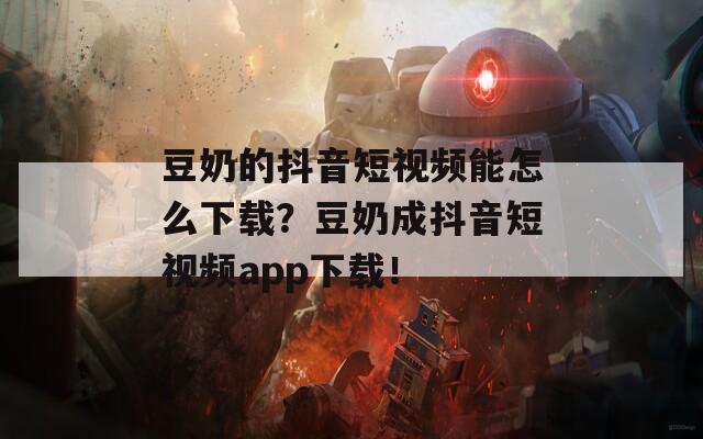 豆奶的抖音短视频能怎么下载？豆奶成抖音短视频app下载！