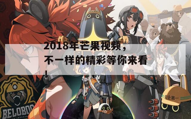 2018年芒果视频，不一样的精彩等你来看！