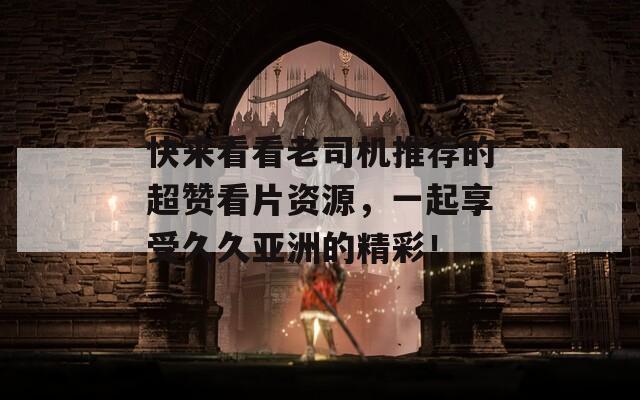 快来看看老司机推荐的超赞看片资源，一起享受久久亚洲的精彩！