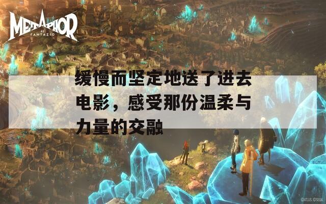 缓慢而坚定地送了进去电影，感受那份温柔与力量的交融