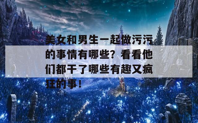美女和男生一起做污污的事情有哪些？看看他们都干了哪些有趣又疯狂的事！