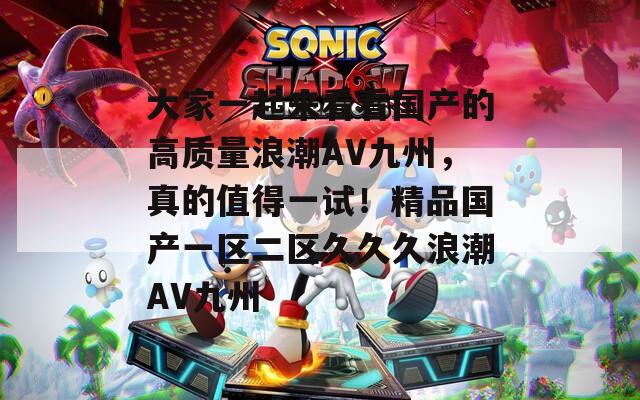大家一起来看看国产的高质量浪潮AV九州，真的值得一试！精品国产一区二区久久久浪潮AV九州
