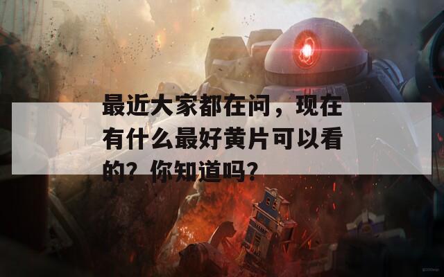 最近大家都在问，现在有什么最好黄片可以看的？你知道吗？