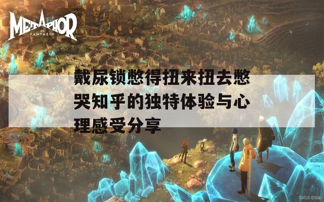 戴尿锁憋得扭来扭去憋哭知乎的独特体验与心理感受分享