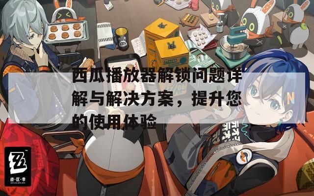 西瓜播放器解锁问题详解与解决方案，提升您的使用体验